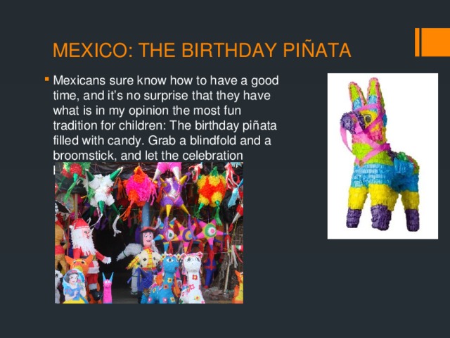MEXICO: THE BIRTHDAY PIÑATA Mexicans sure know how to have a good time, and it’s no surprise that they have what is in my opinion the most fun tradition for children: The birthday piñata filled with candy. Grab a blindfold and a broomstick, and let the celebration begin. 