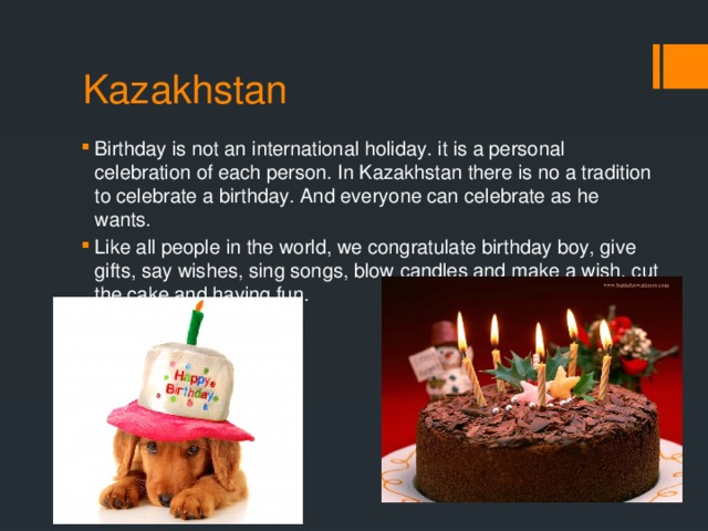 Kazakhstan Birthday is not an international holiday. it is a personal celebration of each person. In Kazakhstan there is no a tradition to celebrate a birthday. And everyone can celebrate as he wants. Like all people in the world, we congratulate birthday boy, give gifts, say wishes, sing songs, blow candles and make a wish, cut the cake and having fun. 