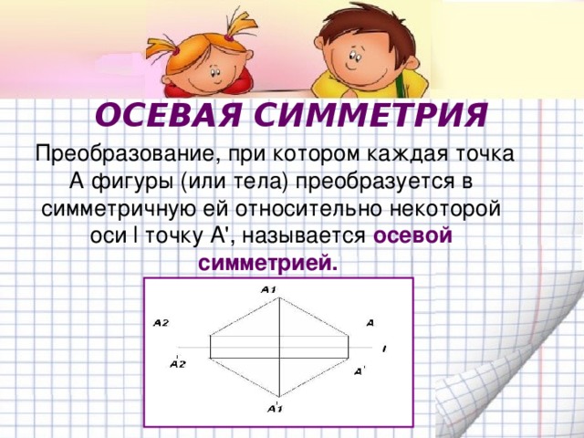 ОСЕВАЯ СИММЕТРИЯ  Преобразование, при котором каждая точка А фигуры (или тела) преобразуется в симметричную ей относительно некоторой оси  l точку А ' , называется осевой симметрией.  