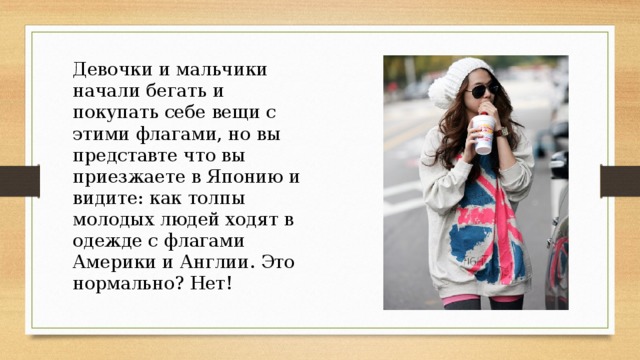 Девочки и мальчики начали бегать и покупать себе вещи с этими флагами, но вы представте что вы приезжаете в Японию и видите: как толпы молодых людей ходят в одежде с флагами Америки и Англии. Это нормально? Нет! 