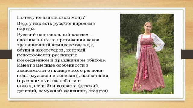 Почему не задать свою моду? Ведь у нас есть русские народные наряды. Русский национальный костюм — сложившийся на протяжении веков традиционный комплекс одежды, обуви и аксессуаров, который использовался русскими в повседневном и праздничном обиходе. Имеет заметные особенности в зависимости от конкретного региона, пола (мужской и женский), назначения (праздничный, свадебный и повседневный) и возраста (детский, девичий, замужней женщины, старухи) 
