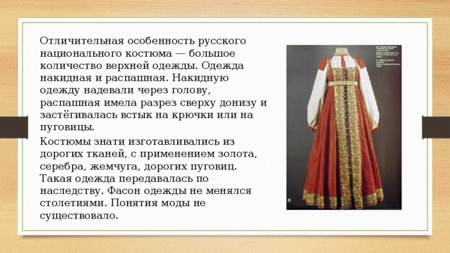 Отличительная особенность русского национального костюма — большое количество верхней одежды. Одежда накидная и распашная. Накидную одежду надевали через голову, распашная имела разрез сверху донизу и застёгивалась встык на крючки или на пуговицы. Костюмы знати изготавливались из дорогих тканей, с применением золота, серебра, жемчуга, дорогих пуговиц. Такая одежда передавалась по наследству. Фасон одежды не менялся столетиями. Понятия моды не существовало. 