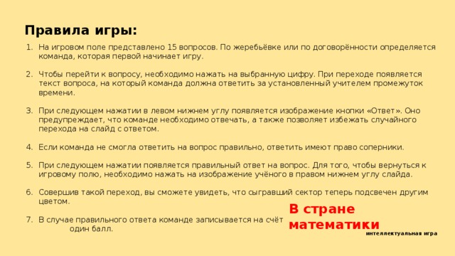 Правила игры: На игровом поле представлено 15 вопросов. По жеребьёвке или по договорённости определяется команда, которая первой начинает игру. Чтобы перейти к вопросу, необходимо нажать на выбранную цифру. При переходе появляется текст вопроса, на который команда должна ответить за установленный учителем промежуток времени. При следующем нажатии в левом нижнем углу появляется изображение кнопки «Ответ». Оно предупреждает, что команде необходимо отвечать, а также позволяет избежать случайного перехода на слайд с ответом. Если команда не смогла ответить на вопрос правильно, ответить имеют право соперники. При следующем нажатии появляется правильный ответ на вопрос. Для того, чтобы вернуться к игровому полю, необходимо нажать на изображение учёного в правом нижнем углу слайда. Совершив такой переход, вы сможете увидеть, что сыгравший сектор теперь подсвечен другим цветом. В случае правильного ответа команде записывается на счёт один балл. В стране математики интеллектуальная игра 