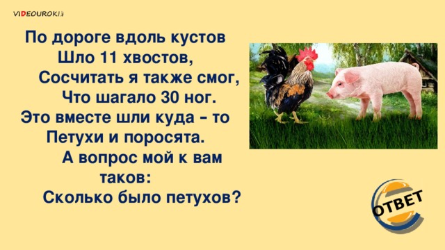 ОТВЕТ По дороге вдоль кустов    Шло 11 хвостов,         Сосчитать я также смог,         Что шагало 30 ног.    Это вместе шли куда – то    Петухи и поросята.         А вопрос мой к вам таков:         Сколько было петухов? 