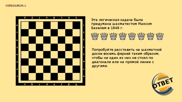 ОТВЕТ Эта логическая задача была придумана шахматистом Максом Базелем в 1848 г. Попробуйте расставить на шахматной доске восемь ферзей таким образом, чтобы ни один из них не стоял по диагонали или на прямой линии с другими. 