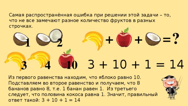 Самая распространённая ошибка при решении этой задачи – то, что не все замечают разное количество фруктов в разных строчках. ? = + + 1 2 3 + 10 + 1 = 14 10 4 3 Из первого равенства находим, что яблоко равно 10. Подставляем во второе равенство и получаем, что 8 бананов равно 8, т.е. 1 банан равен 1. Из третьего следует, что половина кокоса равна 1. Значит, правильный ответ такой: 3 + 10 + 1 = 14 