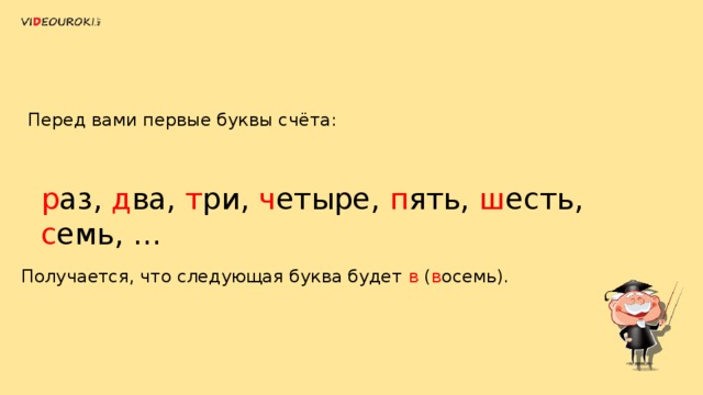 Перед вами первые буквы счёта: р аз, д ва, т ри, ч етыре, п ять, ш есть, с емь, … Получается, что следующая буква будет в ( в осемь). 