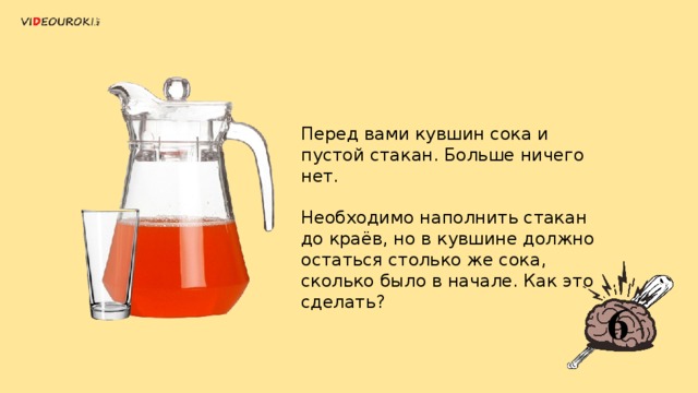 Перед вами кувшин сока и пустой стакан. Больше ничего нет. Необходимо наполнить стакан до краёв, но в кувшине должно остаться столько же сока, сколько было в начале. Как это сделать? 6 