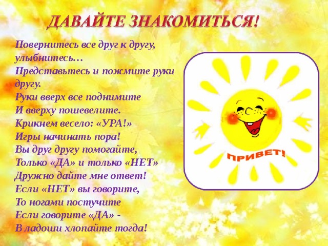 Повернитесь все друг к другу, улыбнитесь… Представьтесь и пожмите руки другу. Руки вверх все поднимите И вверху пошевелите. Крикнем весело: «УРА!» Игры начинать пора! Вы друг другу помогайте, Только «ДА» и только «НЕТ» Дружно дайте мне ответ! Если «НЕТ» вы говорите, То ногами постучите Если говорите «ДА» - В ладоши хлопайте тогда! 