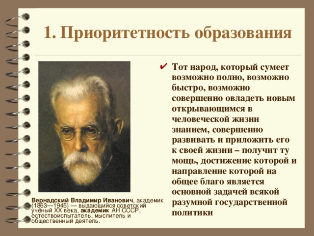 1. Приоритетность образования Тот народ, который сумеет возможно полно, возможно быстро, возможно совершенно овладеть новым открывающимся в человеческой жизни знанием, совершенно развивать и приложить его к своей жизни – получит ту мощь, достижение которой и направление которой на общее благо является основной задачей всякой разумной государственной политики Вернадский Владимир Иванович , академик (1863—1945) — выдающийся советский учёный XX века, академик АН СССР, естествоиспытатель, мыслитель и общественный деятель. 