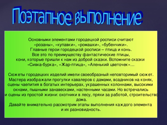 Основными элементами городецкой росписи считают «розаны», «купавки», «ромашки», «бубенчики». Главные герои городецкой росписи – птица и конь. Все это по преимуществу фантастические птицы, кони, которые пришли к нам из доброй сказки. Вспомните сказки «Сивка-бурка», «Жар-птица», «Аленький цветочек»… Сюжеты городецких изделий имели своеобразный неповторимый сюжет.  Мастера изображали прогулки кавалеров с дамами, всадников на конях, сцены чаепития в богатых интерьерах, украшенных колоннами, высокими окнами, пышными занавесками, настенными часами. Но встречались  и сцены из простой жизни: охотники в лесу, пряхи за работой, строительство  дома. Давайте внимательно рассмотрим этапы выполнения каждого элемента и их разновидность. 