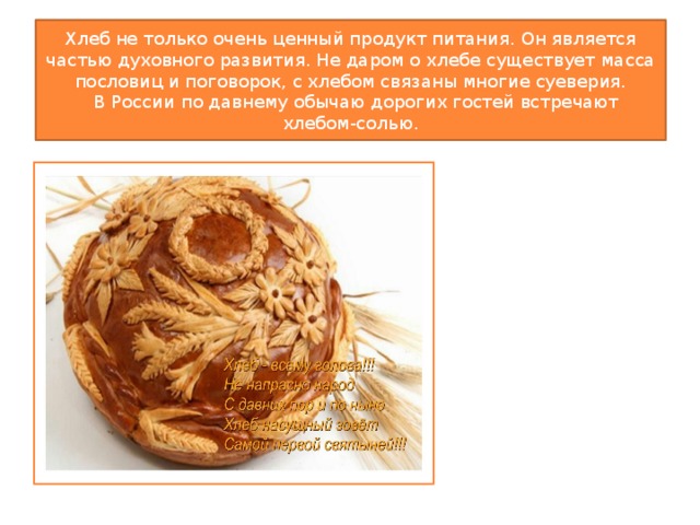 Хлеб не только очень ценный продукт питания. Он является частью духовного развития. Не даром о хлебе существует масса пословиц и поговорок, с хлебом связаны многие суеверия.  В России по давнему обычаю дорогих гостей встречают хлебом-солью. 