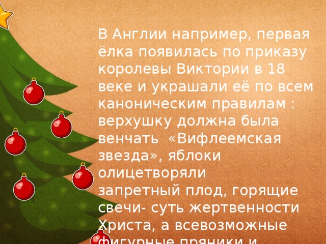 В Англии например, первая ёлка появилась по приказу королевы Виктории в 18 веке и украшали её по всем каноническим правилам : верхушку должна была  венчать «Вифлеемская звезда»,яблоки олицетворяли запретный плод, горящие свети- суть жертвенности Христа, а всевозможные фигурные пряники и печенье должны были напоминать о хлебцах , употребляемых при обряде причастия В Англии например, первая ёлка появилась по приказу королевы Виктории в 18 веке и украшали её по всем каноническим правилам : верхушку должна была венчать «Вифлеемская звезда», яблоки олицетворяли запретный плод, горящие свечи- суть жертвенности Христа, а всевозможные фигурные пряники и печенье должны были напоминать о хлебцах , употребляемых при обряде причастия  