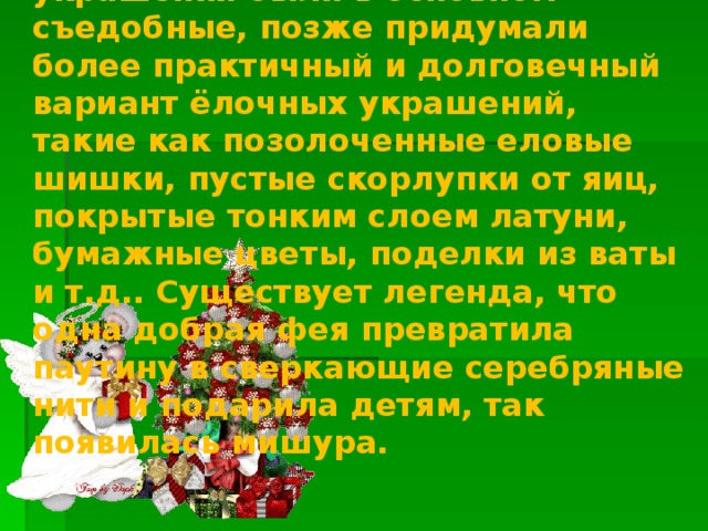 Таким образом, сначала ёлочные украшения были в основном съедобные, позже придумали более практичный и долговечный вариант ёлочных украшений, такие как позолоченные еловые шишки, пустые скорлупки от яиц, покрытые тонким слоем латуни, бумажные цветы, поделки из ваты и т.д.. Существует легенда, что одна добрая фея превратила паутину в сверкающие серебряные нити и подарила детям, так появилась мишура.  