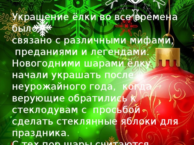 Украшение ёлки во все времена было связано с различными мифами,  преданиями и легендами. Новогодними шарами ёлку начали украшать после неурожайного года, когда верующие обратились к стеклодувам с просьбой сделать стеклянные яблоки для праздника. С тех пор шары считаются классикой ёлочных украшений . 