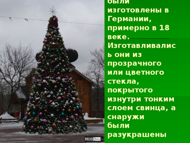 Первые ёлочные шарики  были изготовлены в Германии,  примерно в 18 веке.  Изготавливались они из прозрачного  или цветного стекла,  покрытого изнутри тонким  слоем свинца, а снаружи  были разукрашены блестками.  
