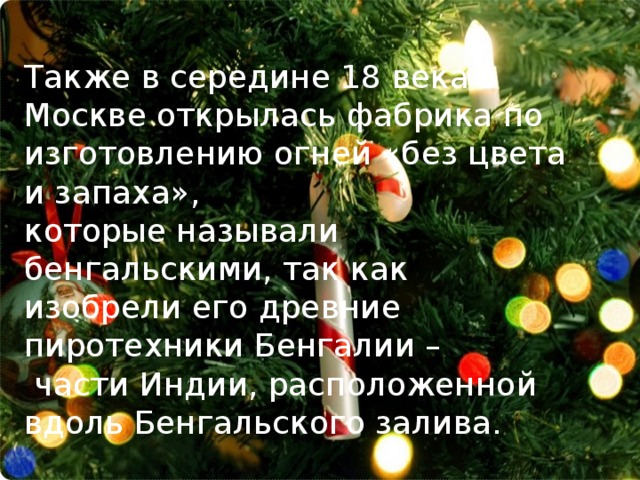 Также в середине 18 века в Москве открылась фабрика по изготовлению огней «без цвета и запаха», которые называли бенгальскими, так как изобрели его древние пиротехники Бенгалии –  части Индии, расположенной вдоль Бенгальского залива. 