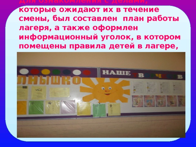 Для ознакомления с делами, которые ожидают их в течение смены, был составлен план работы лагеря, а также оформлен информационный уголок, в котором помещены правила детей в лагере, режим дня. 