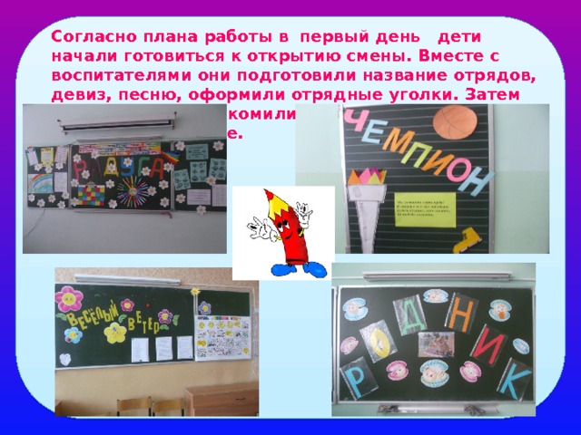 Согласно плана работы в первый день дети начали готовиться к открытию смены. Вместе с воспитателями они подготовили название отрядов, девиз, песню, оформили отрядные уголки. Затем воспитатели познакомили детей с правилами поведения в лагере. 