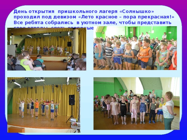 День открытия пришкольного лагеря «Солнышко» проходил под девизом «Лето красное – пора прекрасная!» Все ребята собрались в уютном зале, чтобы представить свои отряды, спеть отрядные песни. Здесь их ждали ещё и интересные конкурсы. 