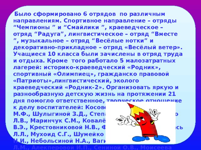  Было сформировано 6 отрядов по различным направлениям. Спортивное направление – отряды “Чемпионы ” и “Смайлики ”, краеведческое – отряд “Радуга”, лингвистическое – отряд “Вместе ”, музыкальное – отряд “Весёлые нотки” и декоративно-прикладное – отряд «Весёлый ветер». Учащиеся 10 класса были зачислены в отряд труда и отдыха. Кроме того работало 5 малозатратных лагерей: историко-краеведческий «Родник», спортивный «Олимпиец», гражданско правовой «Патриоты»,лингвистический, эколого краеведческий «Родник-2». Организовать яркую и разнообразную детскую жизнь на протяжении 21 дня помогло ответственное, творческое отношение к делу воспитателей: Косовой Н.Л., Ульдановой М.Ф., Шулыгиной З.Д., Степановой Н.А., Намазило Л.В., Маринчук С.М., Ковалёвой И.В., Гирзекорна В.Э., Крестовниковой Н.В., Филипповой Е.В., Покась Л.Л., Мухоид С.Г., Шумейко М.А.,Ненартавичене Н.И., Небольсиной Н.А., Вагиной В.С., Вязимовой Л.М., Алекперовой И.П., Сениной О.В., Моисеева О.Г. 