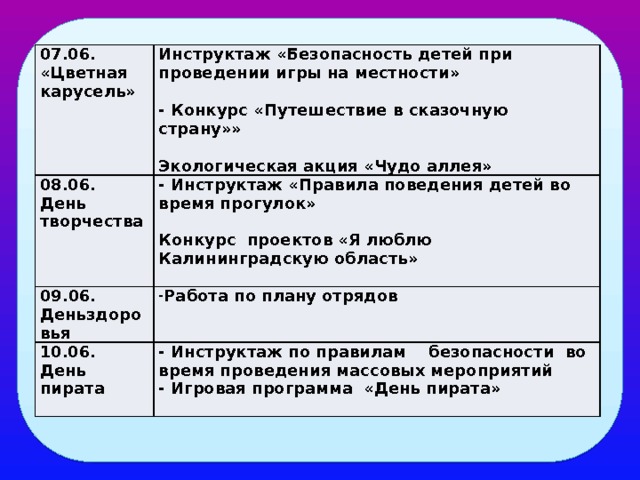07.06. «Цветная карусель» Инструктаж «Безопасность детей при проведении игры на местности» 08.06.   09.06. День творчества - Инструктаж «Правила поведения детей во время прогулок» Работа по плану отрядов Деньздоровья   - Конкурс «Путешествие в сказочную страну»» 10.06. Конкурс проектов «Я люблю Калининградскую область»   День пирата - Инструктаж по правилам безопасности во время проведения массовых мероприятий  Экологическая акция «Чудо аллея» - Игровая программа «День пирата»  