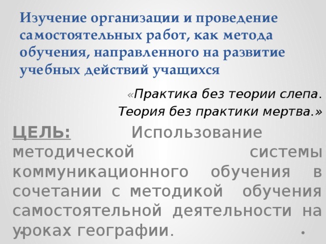 Изучение организации и проведение самостоятельных работ, как метода обучения, направленного на развитие учебных действий учащихся « Практика без теории слепа.  Теория без практики мертва.» ЦЕЛЬ:  Использование методической системы коммуникационного обучения в сочетании с методикой обучения самостоятельной деятельности на уроках географии.