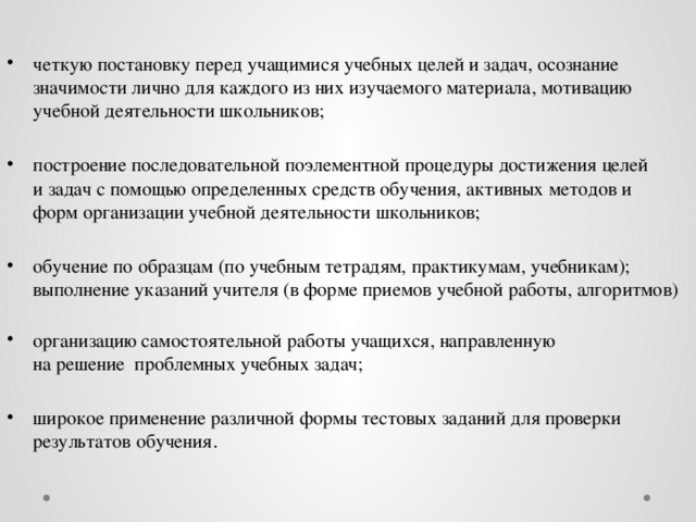 четкую постановку перед учащимися учебных целей и задач, осознание  значимости лично для каждого из них изучаемого материала, мотивацию  учебной деятельности школьников; построение последовательной поэлементной процедуры достижения целей  и задач с помощью определенных средств обучения, активных методов и  форм организации учебной деятельности школьников; обучение по образцам (по учебным тетрадям, практикумам, учебникам);  выполнение указаний учителя (в форме приемов учебной работы, алгоритмов)   организацию самостоятельной работы учащихся, направленную  на решение проблемных учебных задач; широкое применение различной формы тестовых заданий для проверки  результатов обучения .