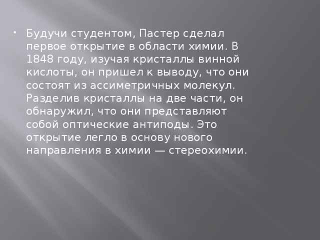Будучи студентом, Пастер сделал первое открытие в области химии. В 1848 году, изучая кристаллы винной кислоты, он пришел к выводу, что они состоят из ассиметричных молекул. Разделив кристаллы на две части, он обнаружил, что они представляют собой оптические антиподы. Это открытие легло в основу нового направления в химии — стереохимии.    
