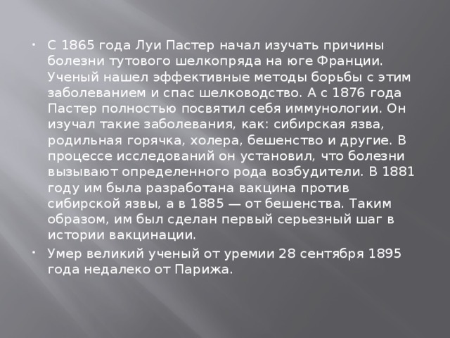 С 1865 года Луи Пастер начал изучать причины болезни тутового шелкопряда на юге Франции. Ученый нашел эффективные методы борьбы с этим заболеванием и спас шелководство. А с 1876 года Пастер полностью посвятил себя иммунологии. Он изучал такие заболевания, как: сибирская язва, родильная горячка, холера, бешенство и другие. В процессе исследований он установил, что болезни вызывают определенного рода возбудители. В 1881 году им была разработана вакцина против сибирской язвы, а в 1885 — от бешенства. Таким образом, им был сделан первый серьезный шаг в истории вакцинации. Умер великий ученый от уремии 28 сентября 1895 года недалеко от Парижа. 