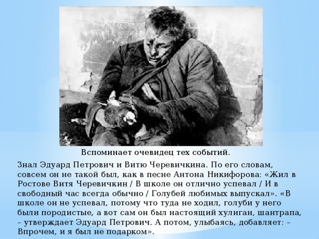 Вспоминает очевидец тех событий. Знал Эдуард Петрович и Витю Черевичкина. По его словам, совсем он не такой был, как в песне Антона Никифорова: «Жил в Ростове Витя Черевичкин / В школе он отлично успевал / И в свободный час всегда обычно / Голубей любимых выпускал». «В школе он не успевал, потому что туда не ходил, голуби у него были породистые, а вот сам он был настоящий хулиган, шантрапа, – утверждает Эдуард Петрович. А потом, улыбаясь, добавляет: – Впрочем, и я был не подарком».   