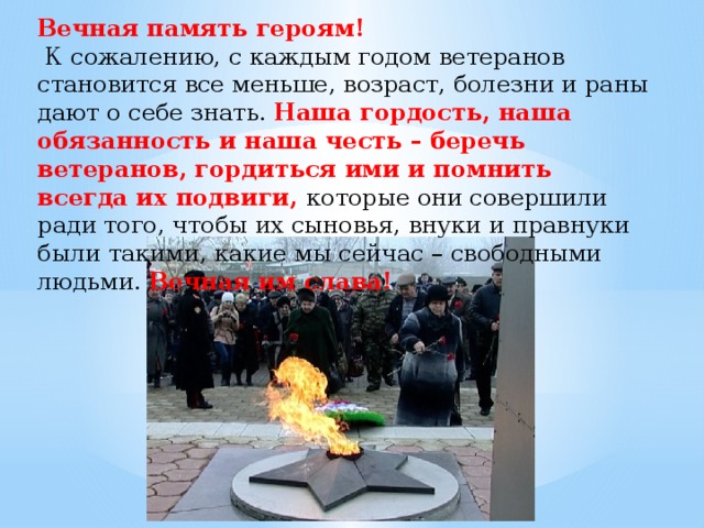 Вечная память героям!   К сожалению, с каждым годом ветеранов становится все меньше, возраст, болезни и раны дают о себе знать. Наша гордость, наша обязанность и наша честь – беречь ветеранов, гордиться ими и помнить всегда их подвиги, которые они совершили ради того, чтобы их сыновья, внуки и правнуки были такими, какие мы сейчас – свободными людьми. Вечная им слава! 