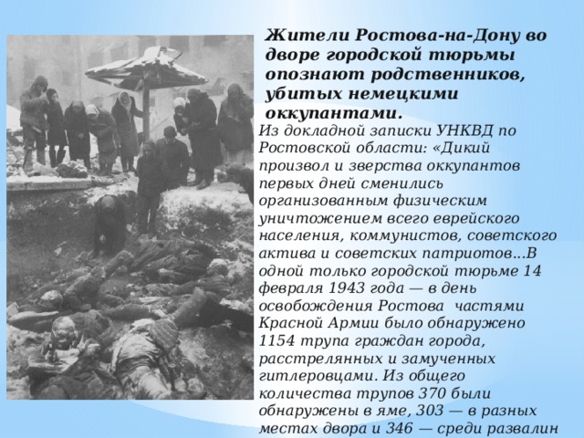 Жители Ростова-на-Дону во дворе городской тюрьмы опознают родственников, убитых немецкими оккупантами.   Из докладной записки УНКВД по Ростовской области: «Дикий произвол и зверства оккупантов первых дней сменились организованным физическим уничтожением всего еврейского населения, коммунистов, советского актива и советских патриотов...В одной только городской тюрьме 14 февраля 1943 года — в день освобождения Ростова частями Красной Армии было обнаружено 1154 трупа граждан города, расстрелянных и замученных гитлеровцами. Из общего количества трупов 370 были обнаружены в яме, 303 — в разных местах двора и 346 — среди развалин взорванного здания. Среди жертв — 55 несовершеннолетних, 122 женщины.»   