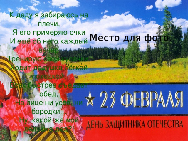 К деду я забираюсь на плечи,  Я его примеряю очки  И ещё об него каждый вечер  Тренирую свои кулачки.  Ходит дедушка лёгкой походкой,  Всех быстрее съедает обед,  На лице ни усов, ни бородки...  Ну, какой же мой дедушка дед?! Место для фото. 