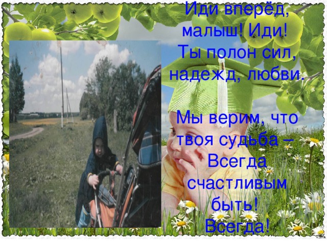 Иди вперёд, малыш! Иди!  Ты полон сил, надежд, любви.  Мы верим, что твоя судьба –  Всегда счастливым быть!  Всегда! 