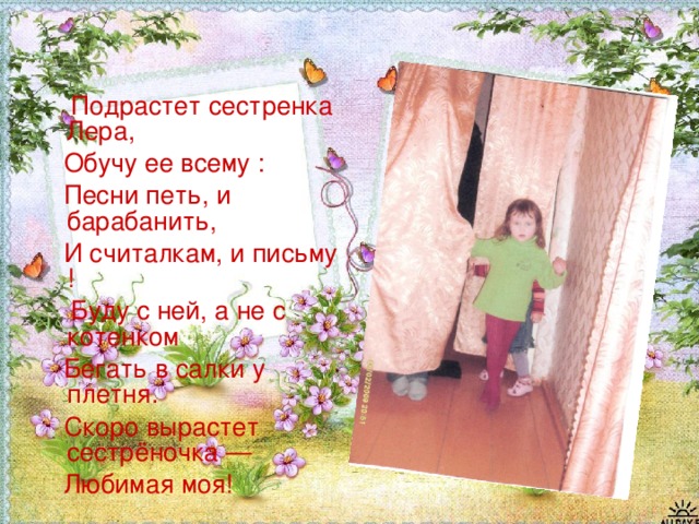  Подрастет сестренка Лера,  Обучу ее всему :  Песни петь, и барабанить,  И считалкам, и письму !  Буду с ней, а не с котенком  Бегать в салки у плетня.  Скоро вырастет сестрёночка —  Любимая моя! 