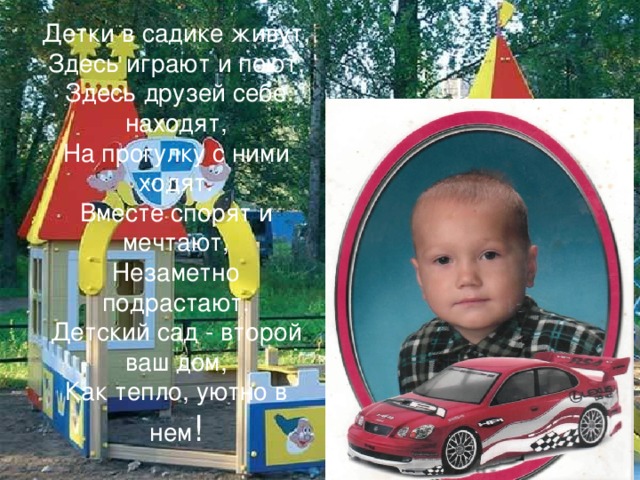 Детки в садике живут,  Здесь играют и поют,  Здесь друзей себе находят,  На прогулку с ними ходят.  Вместе спорят и мечтают,  Незаметно подрастают.  Детский сад - второй ваш дом,  Как тепло, уютно в нем ! 