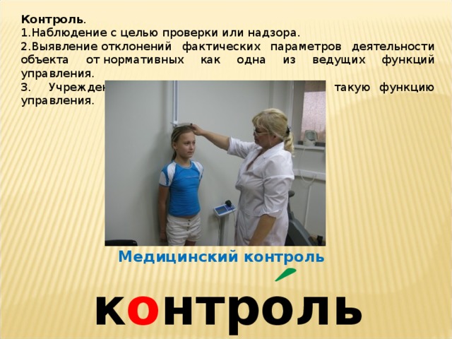 Контроль . Наблюдение с целью проверки или надзора. Выявление отклонений фактических параметров деятельности объекта от нормативных как одна из ведущих функций управления. 3. Учреждение, организация, осуществляющие такую функцию управления. Медицинский контроль к о нтроль 