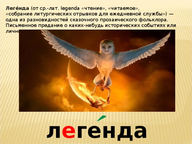 Леге́нда  (от ср.-лат. legenda «чтение», «читаемое», «собрание литургических отрывков для ежедневной службы») — одна из разновидностей сказочного прозаического фольклора. Письменное предание о каких-нибудь исторических событиях или личностях. л е генда 