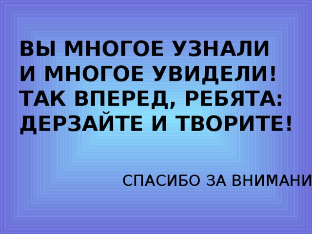 ВЫ МНОГОЕ УЗНАЛИ И МНОГОЕ УВИДЕЛИ! ТАК ВПЕРЕД, РЕБЯТА: ДЕРЗАЙТЕ И ТВОРИТЕ! СПАСИБО ЗА ВНИМАНИЕ. 