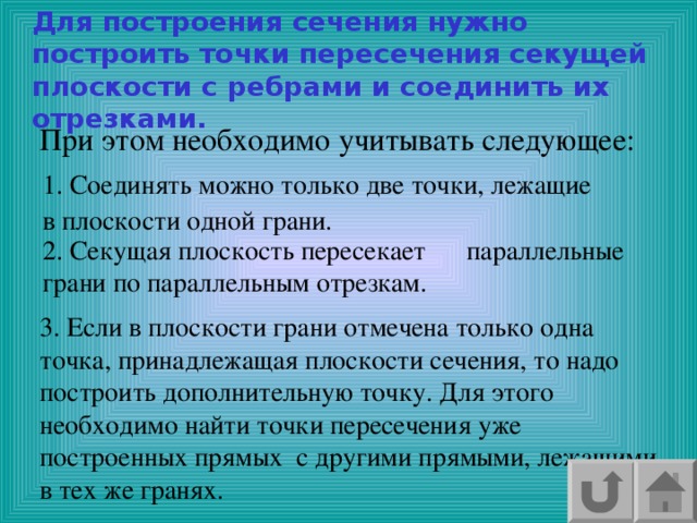 Для построения сечения нужно построить точки пересечения секущей плоскости с ребрами и соединить их отрезками. При этом необходимо учитывать следующее: 1. Соединять можно только две точки, лежащие в плоскости одной грани. 2. Секущая плоскость пересекает параллельные грани по параллельным отрезкам. 3. Если в плоскости грани отмечена только одна точка, принадлежащая плоскости сечения, то надо построить дополнительную точку. Для этого необходимо найти точки пересечения уже построенных прямых с другими прямыми, лежащими в тех же гранях. 