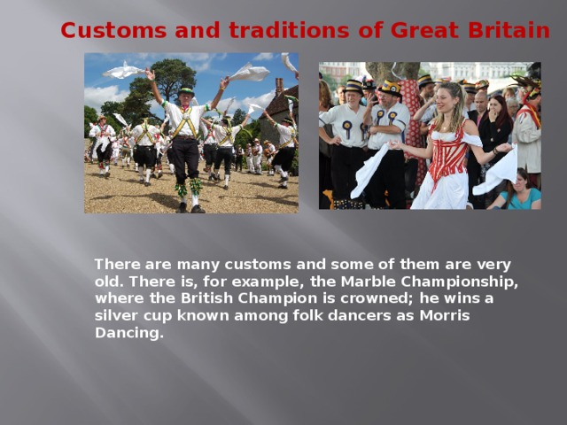 Traditions…  They make a nation special. They are remembered by the people of Great Britain and they are a part of their life. Thanks to keeping their traditions and customs the British are a special nation, an interesting nation, the nation that everyone wants to know better, to understand better, to learn better. Morris Dancing is an event where people, worn in beautiful clothes with ribbons and bells, dance with handkerchiefs or big  sticks in their hands, while traditional music- sounds. 