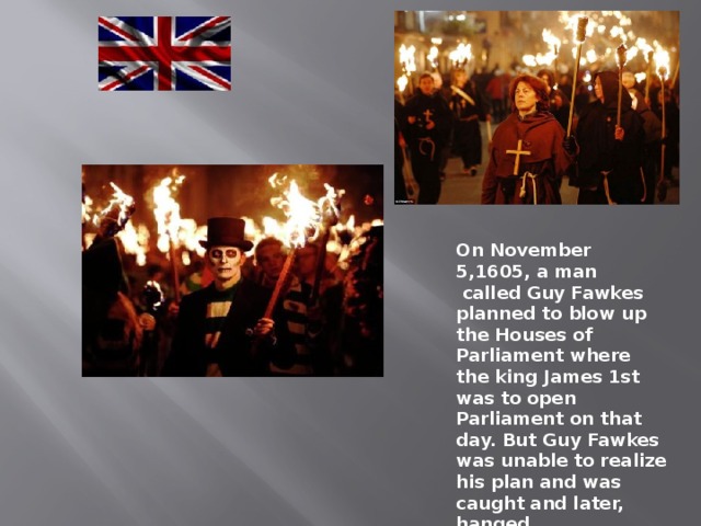 On November 5,1605, a man  called Guy Fawkes planned to blow up the Houses of Parliament where the king James 1st was to open Parliament on that day. But Guy Fawkes was unable to realize his plan and was caught and later, hanged. 