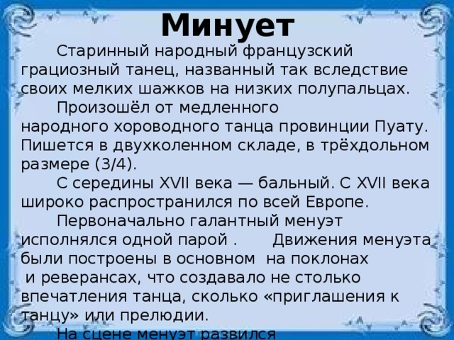 Минует  Старинный народный французский грациозный танец, названный так вследствие своих мелких шажков на низких полупальцах.  Произошёл от медленного народного хороводного танца провинции Пуату. Пишется в двухколенном складе, в трёхдольном размере (3/4).  С середины XVII века — бальный. С XVII века широко распространился по всей Европе.  Первоначально галантный менуэт исполнялся одной парой .  Движения менуэта были построены в основном на поклонах  и реверансах, что создавало не столько впечатления танца, сколько «приглашения к танцу» или прелюдии.     На сцене менуэт развился до виртуозной формы, приобрел жанровую характерность, сюжетную конкретность и даже  появилось несколько его разновидностей. 