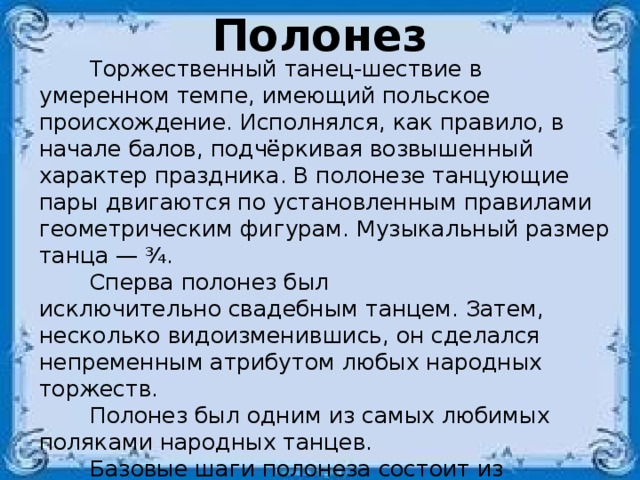 Полонез  Торжественный танец-шествие в умеренном темпе, имеющий польское происхождение. Исполнялся, как правило, в начале балов, подчёркивая возвышенный характер праздника. В полонезе танцующие пары двигаются по установленным правилами геометрическим фигурам. Музыкальный размер танца — ¾.  Сперва полонез был исключительно свадебным танцем. Затем, несколько видоизменившись, он сделался непременным атрибутом любых народных торжеств.  Полонез был одним из самых любимых поляками народных танцев.  Базовые шаги полонеза состоит из последовательности трёх обычных шагов: шаг с внешней ноги на носок, шаг с внутренней ноги на носок, шаг с внешней ноги на стопу. Следующий шаг начинается уже с внутренней ноги. Таким образом, рисунок получается  следующим: носок, носок, стопа. 