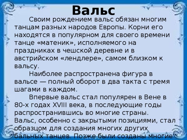Вальс  Своим рождением вальс обязан многим танцам разных народов Европы. Корни его находятся в популярном для своего времени танце «матеник», исполняемого на праздниках в чешской деревне и в австрийском «лендлере», самом близком к вальсу.  Наиболее распространена фигура в вальсе — полный оборот в два такта с тремя шагами в каждом.  Впервые вальс стал популярен в Вене в 80-х годах XVIII века, в последующие годы распространившись во многие страны.  Вальс, особенно с закрытыми позициями, стал образцом для создания многих других бальных танцев. Позже были созданы многие разновидности вальса. В основном танцевали на балах.  В XIX и начале XX веков существовало несколько различных форм вальса, включая с размером 2/4, 6/8 и 5/4.  Вальс — одно из искусств выразительных движений в ритме 3/4. 
