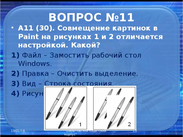 ВОПРОС №11 А11 (30). Совмещение картинок в Paint на рисунках 1 и 2 отличается настройкой. Какой? 1) Файл – Замостить рабочий стол Windows. 2) Правка – Очистить выделение. 3) Вид – Строка состояния. 4) Рисунок – Непрозрачный фон.  Закурдаева Н.А. КГБОУ КШ 