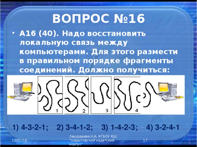ВОПРОС №16 А16 (40). Надо восстановить локальную связь между компьютерами. Для этого размести в правильном порядке фрагменты соединений. Должно получиться: 1) 4-3-2-1; 2) 3-4-1-2; 3) 1-4-2-3; 4) 3-2-4-1  Закурдаева Н.А. КГБОУ КШ 