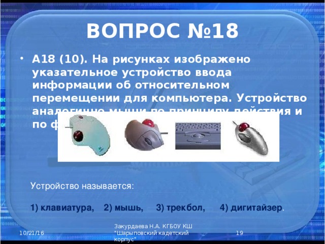 ВОПРОС №18 А18 (10). На рисунках изображено указательное устройство ввода информации об относительном перемещении для компьютера. Устройство аналогично мыши по принципу действия и по функциям. Устройство называется: 1) клавиатура, 2) мышь, 3) трекбол, 4) дигитайзер .  Закурдаева Н.А. КГБОУ КШ 