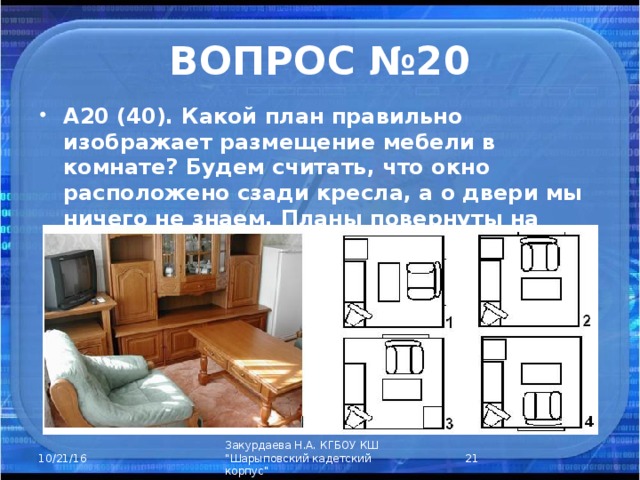 ВОПРОС №20 А20 (40). Какой план правильно изображает размещение мебели в комнате? Будем считать, что окно расположено сзади кресла, а о двери мы ничего не знаем. Планы повернуты на разные углы.  Закурдаева Н.А. КГБОУ КШ 